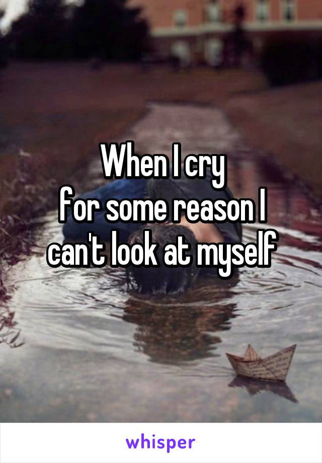 When I cry
for some reason I
can't look at myself
