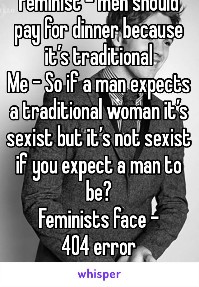 Feminist - men should pay for dinner because it’s traditional
Me - So if a man expects a traditional woman it’s sexist but it’s not sexist if you expect a man to be? 
Feminists face - 404 error