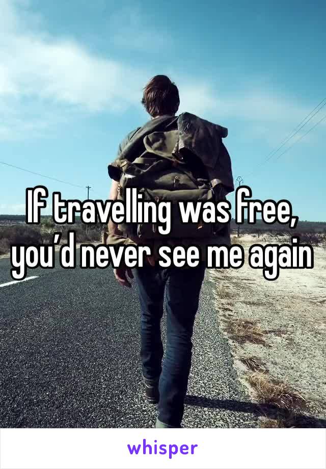 If travelling was free, you’d never see me again