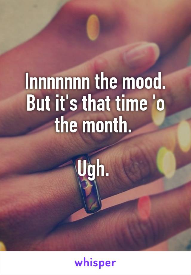 Innnnnnn the mood.
But it's that time 'o
the month. 

Ugh. 
