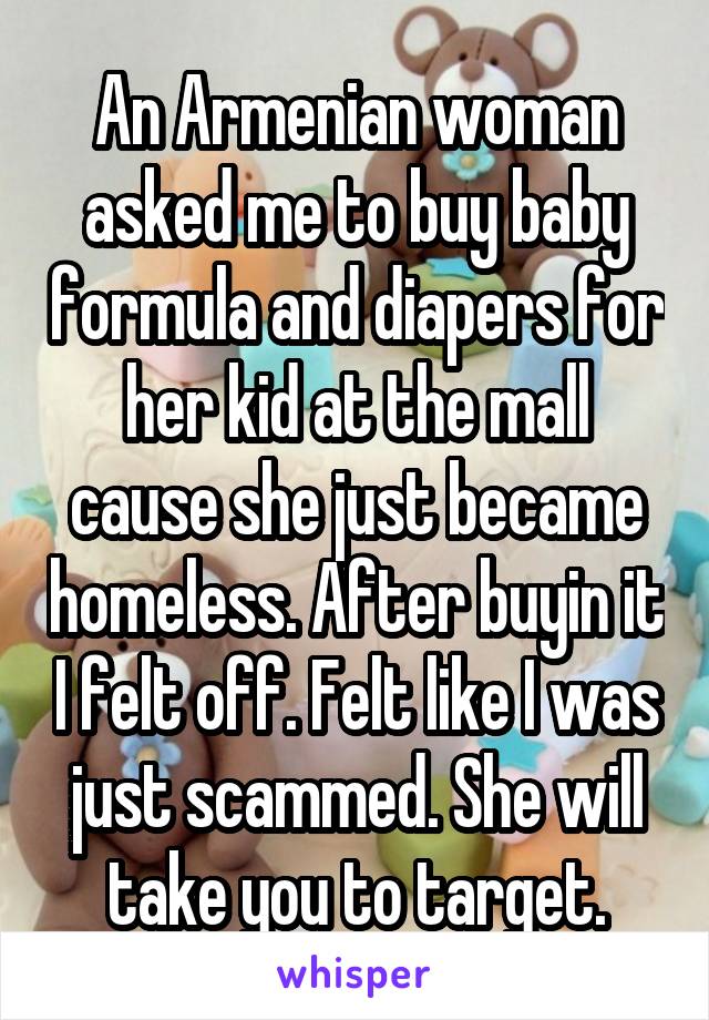 An Armenian woman asked me to buy baby formula and diapers for her kid at the mall cause she just became homeless. After buyin it I felt off. Felt like I was just scammed. She will take you to target.