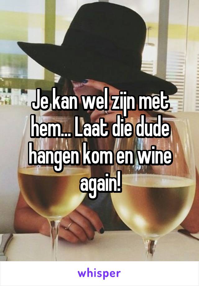 Je kan wel zijn met hem... Laat die dude hangen kom en wine again!