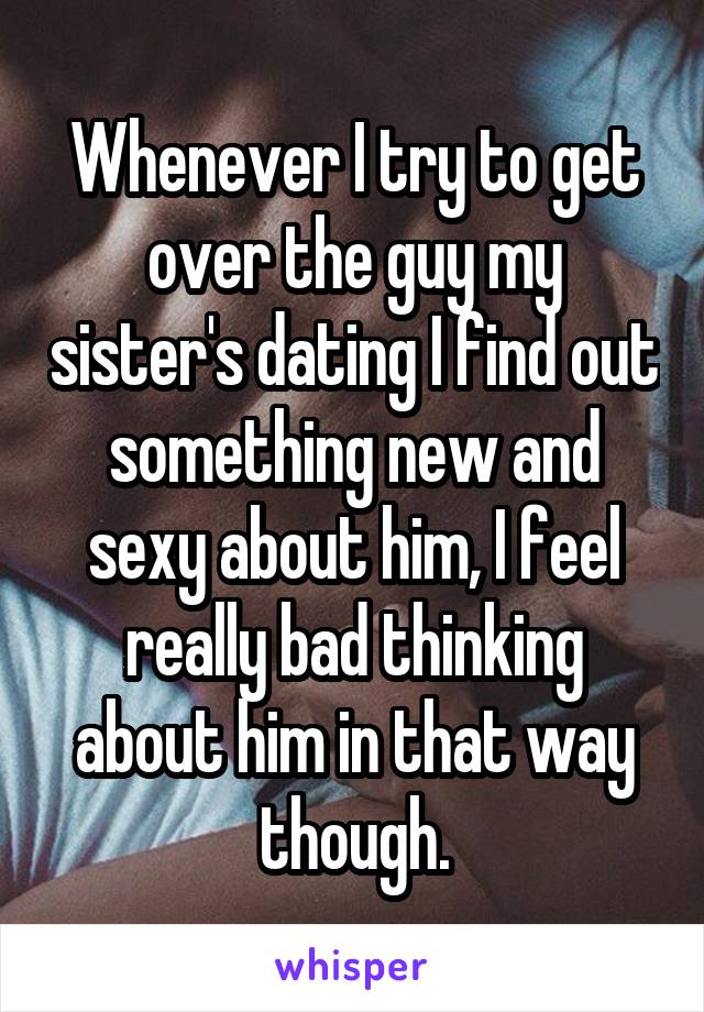 Whenever I try to get over the guy my sister's dating I find out something new and sexy about him, I feel really bad thinking about him in that way though.