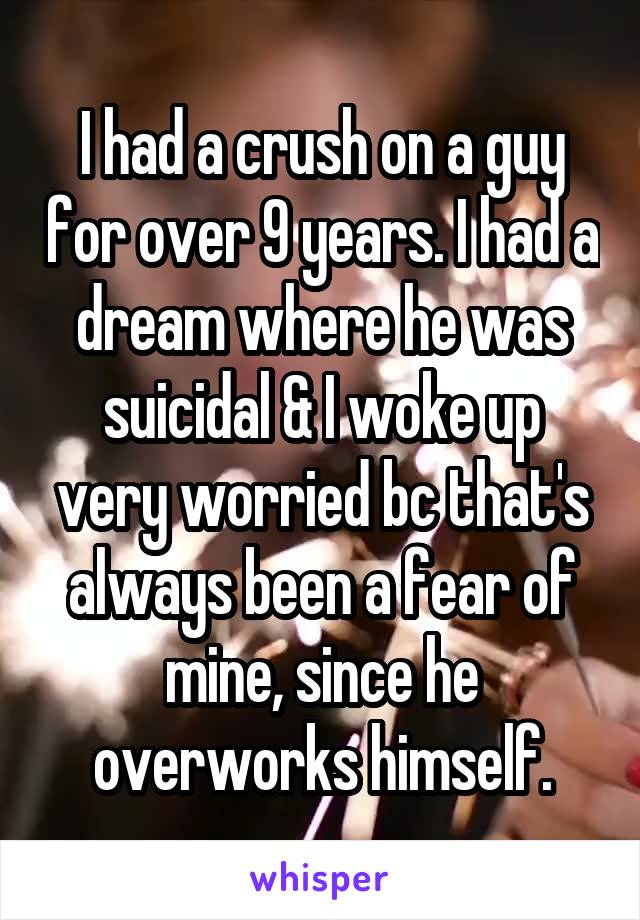 I had a crush on a guy for over 9 years. I had a dream where he was suicidal & I woke up very worried bc that's always been a fear of mine, since he overworks himself.