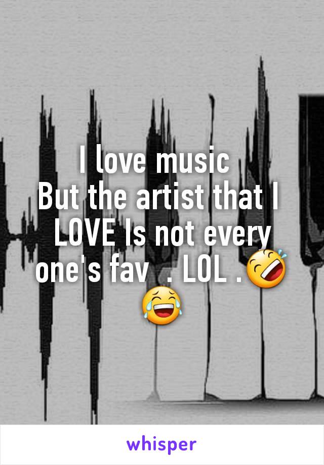 I love music  
But the artist that I 
LOVE Is not every one's fav  . LOL .🤣😂