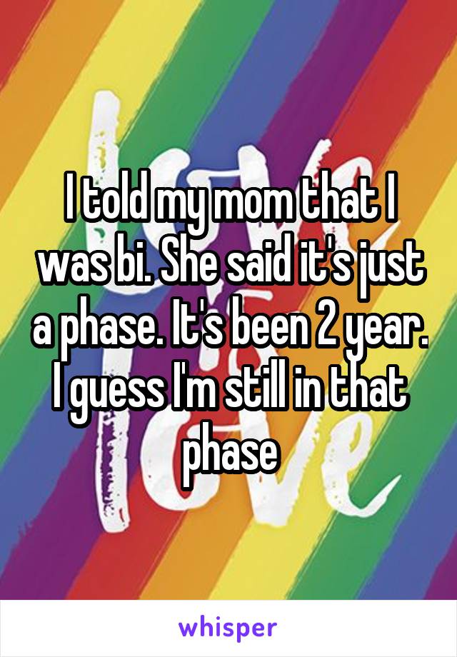 I told my mom that I was bi. She said it's just a phase. It's been 2 year. I guess I'm still in that phase