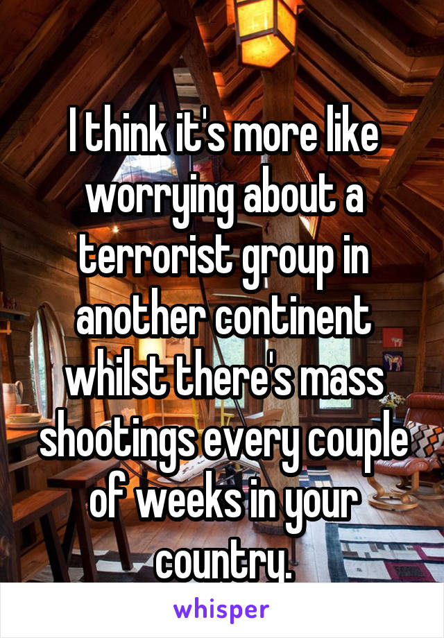 
I think it's more like worrying about a terrorist group in another continent whilst there's mass shootings every couple of weeks in your country.