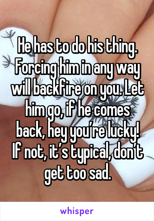 He has to do his thing. Forcing him in any way will backfire on you. Let him go, if he comes back, hey you’re lucky! If not, it’s typical, don’t get too sad.