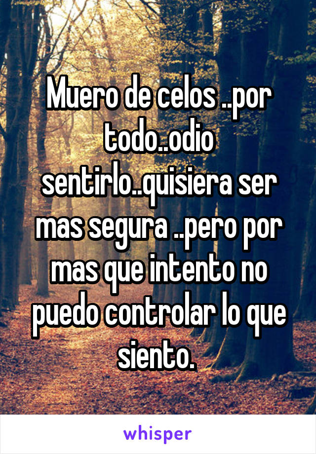 Muero de celos ..por todo..odio sentirlo..quisiera ser mas segura ..pero por mas que intento no puedo controlar lo que siento. 