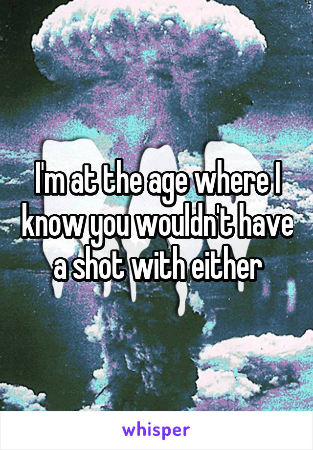 I'm at the age where I know you wouldn't have a shot with either