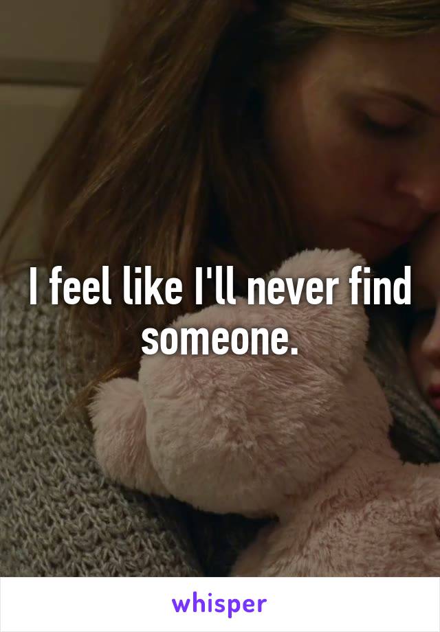 I feel like I'll never find someone.