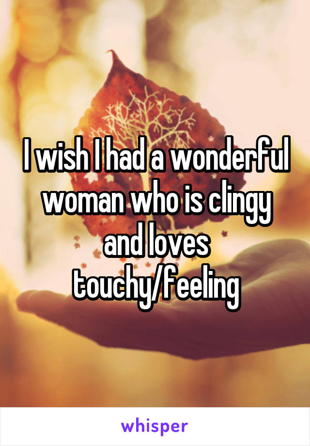 I wish I had a wonderful woman who is clingy and loves touchy/feeling