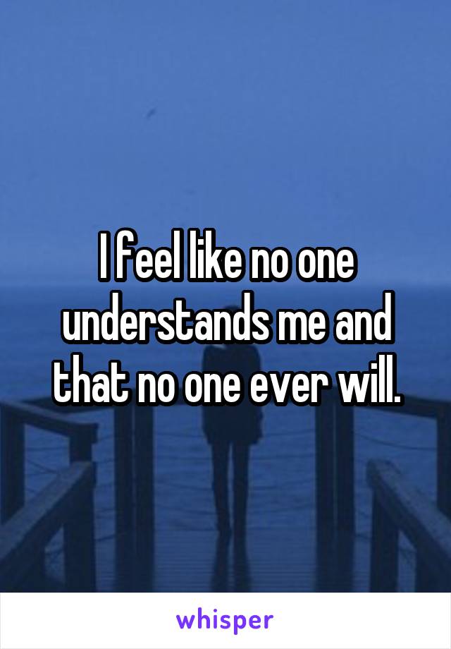 I feel like no one understands me and that no one ever will.