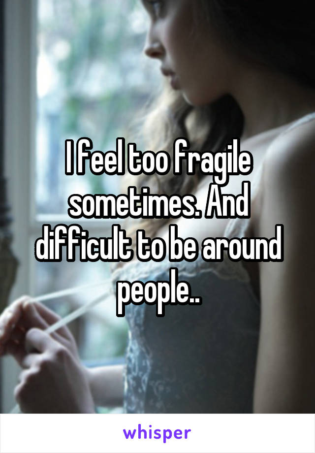 I feel too fragile sometimes. And difficult to be around people..