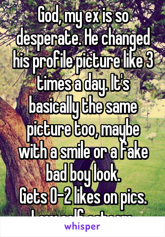 God, my ex is so desperate. He changed his profile picture like 3 times a day. It's basically the same picture too, maybe with a smile or a fake bad boy look.
Gets 0-2 likes on pics. Low self esteem.