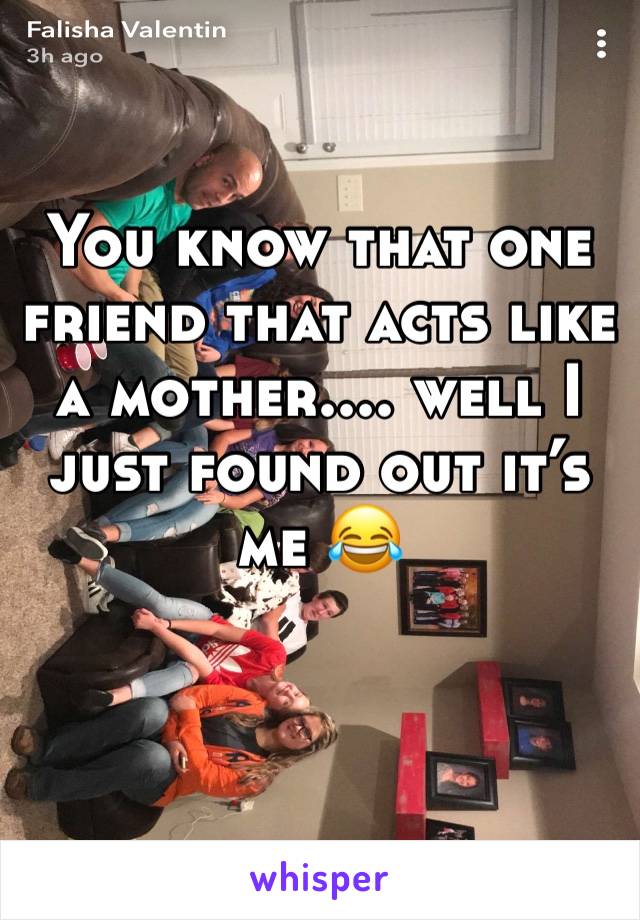 You know that one friend that acts like a mother.... well I just found out it’s me 😂 