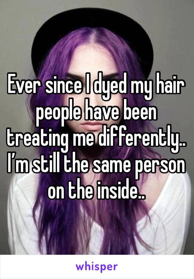 Ever since I dyed my hair people have been treating me differently.. I’m still the same person on the inside..