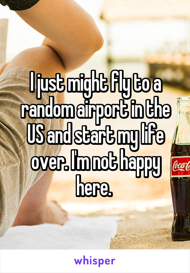 I just might fly to a random airport in the US and start my life over. I'm not happy here. 