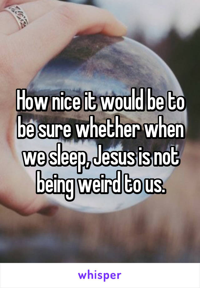 How nice it would be to be sure whether when we sleep, Jesus is not being weird to us.