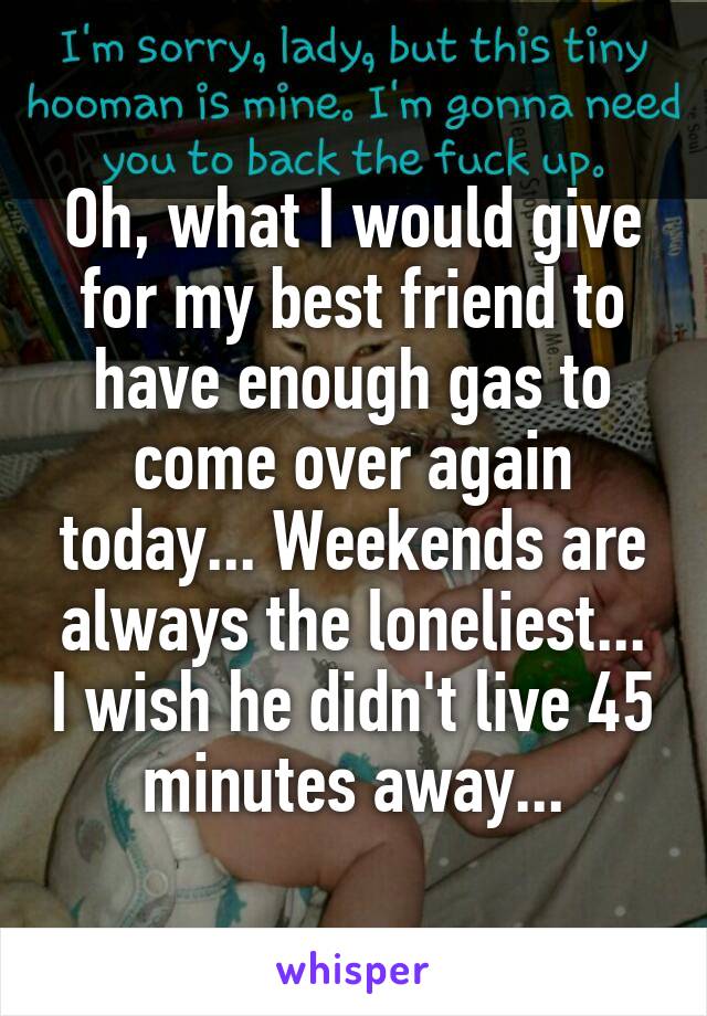 Oh, what I would give for my best friend to have enough gas to come over again today... Weekends are always the loneliest... I wish he didn't live 45 minutes away...