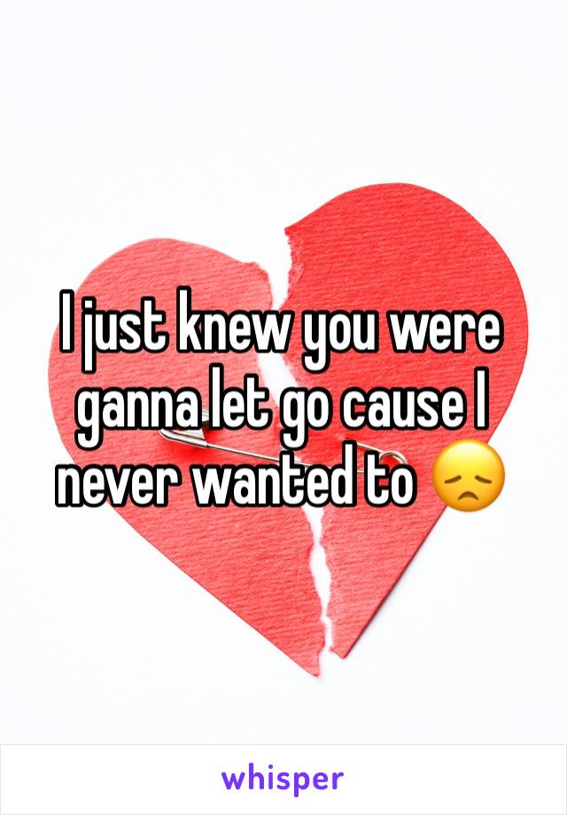 I just knew you were ganna let go cause I never wanted to 😞