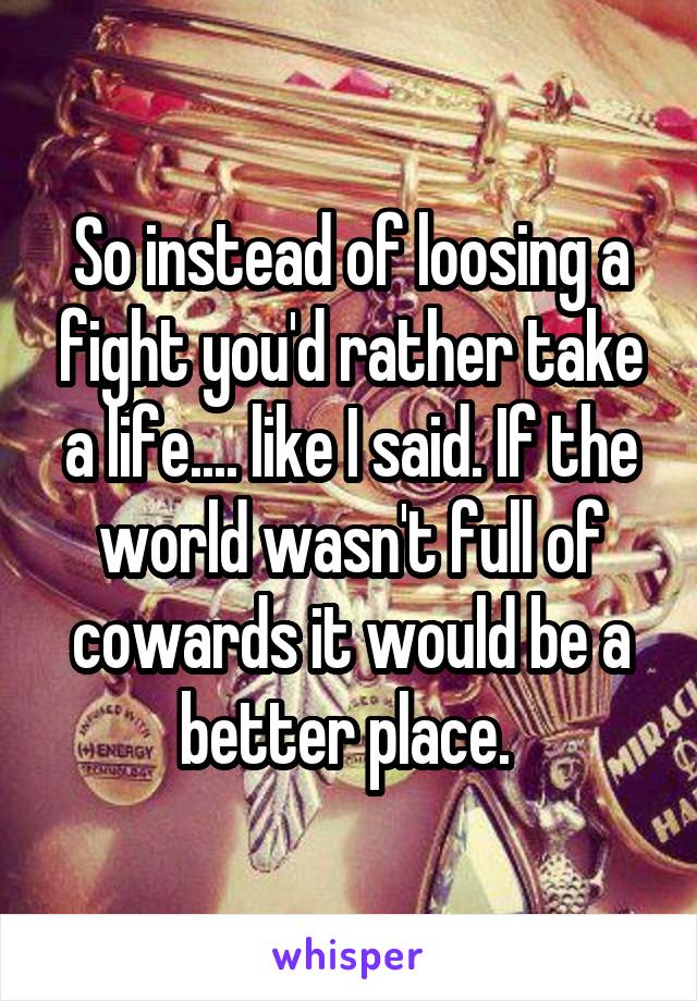 So instead of loosing a fight you'd rather take a life.... like I said. If the world wasn't full of cowards it would be a better place. 