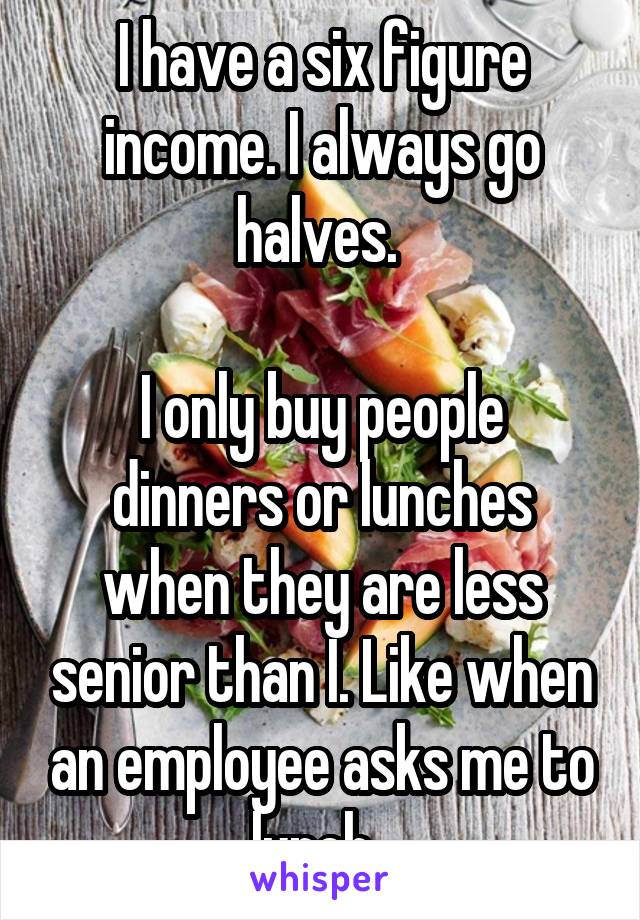 I have a six figure income. I always go halves. 

I only buy people dinners or lunches when they are less senior than I. Like when an employee asks me to lunch. 