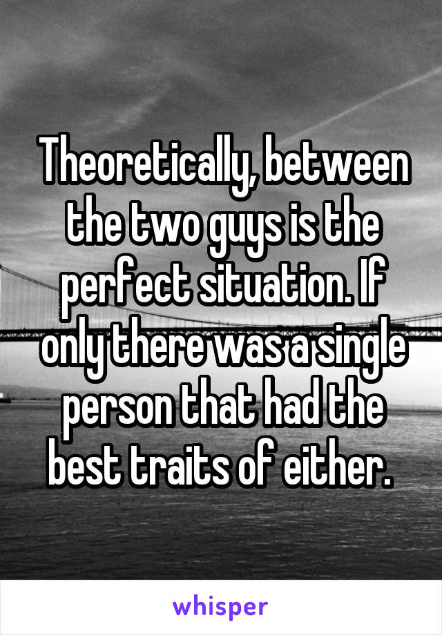 Theoretically, between the two guys is the perfect situation. If only there was a single person that had the best traits of either. 