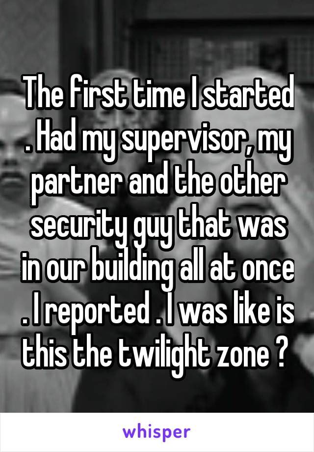 The first time I started . Had my supervisor, my partner and the other security guy that was in our building all at once . I reported . I was like is this the twilight zone ? 