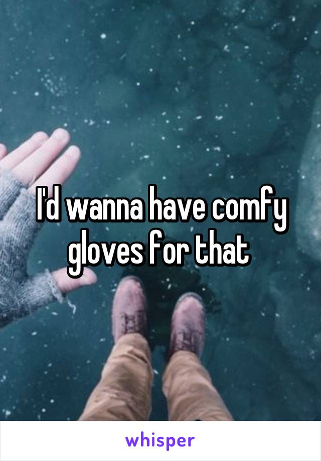 I'd wanna have comfy gloves for that 