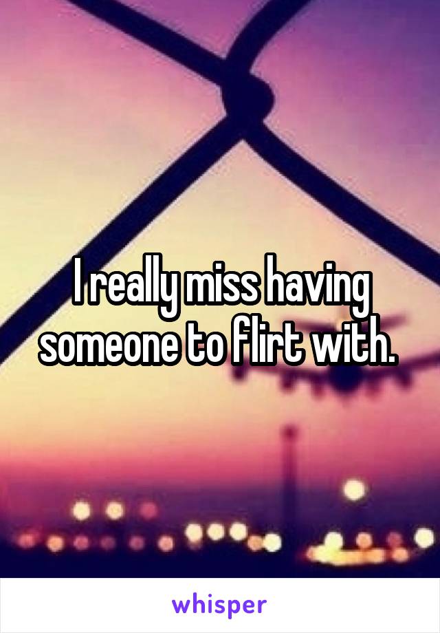 I really miss having someone to flirt with. 