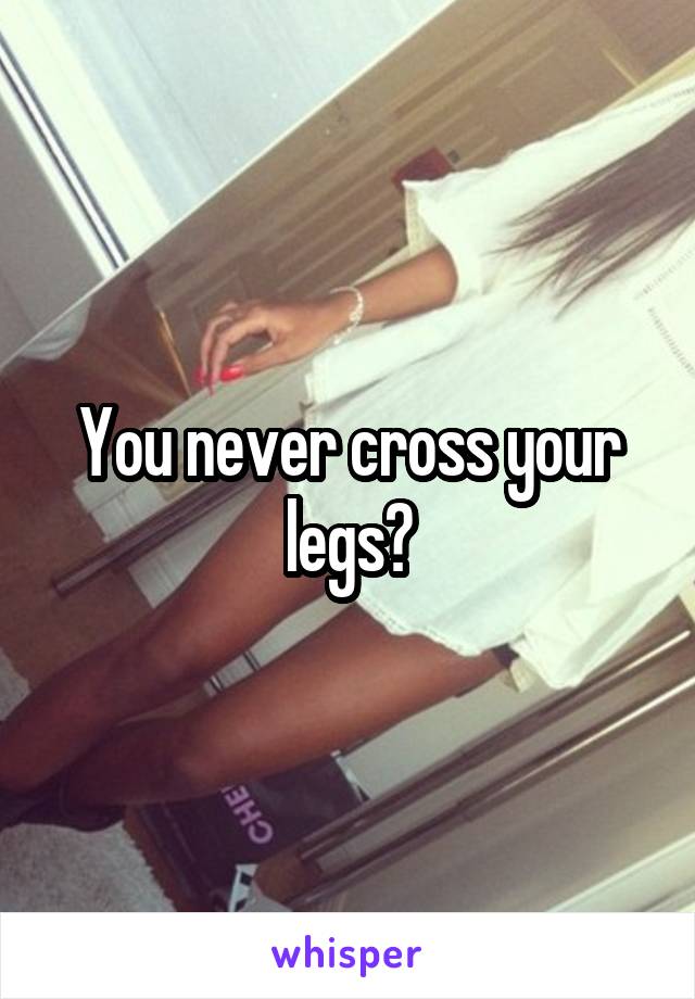 You never cross your legs?