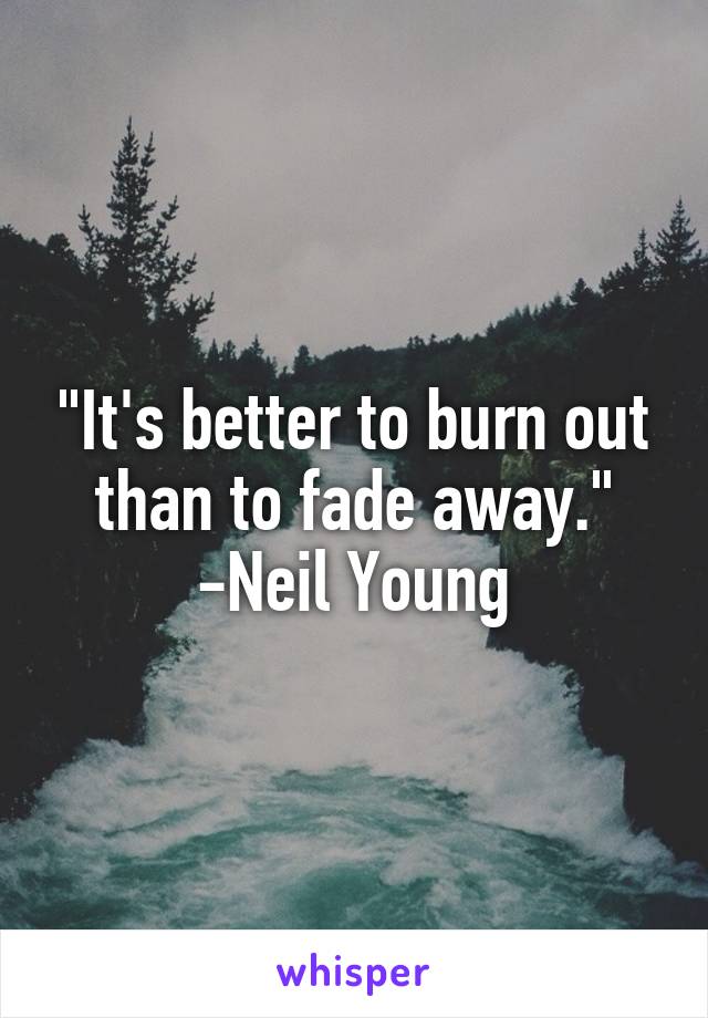 "It's better to burn out than to fade away."
-Neil Young