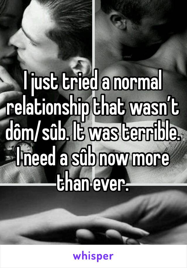 I just tried a normal relationship that wasn’t dôm/sûb. It was terrible. I need a sûb now more than ever.