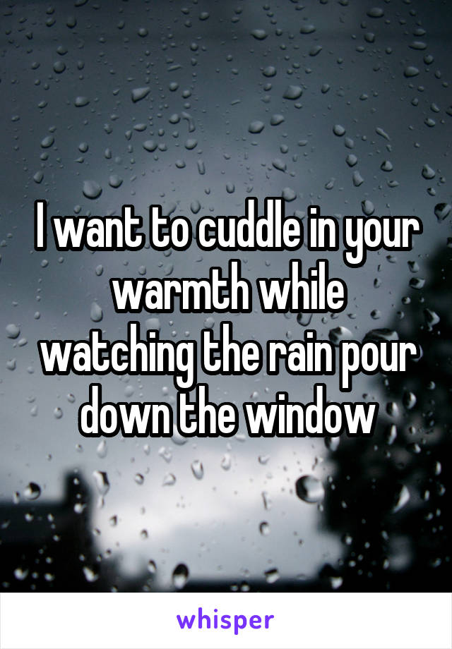 I want to cuddle in your warmth while watching the rain pour down the window