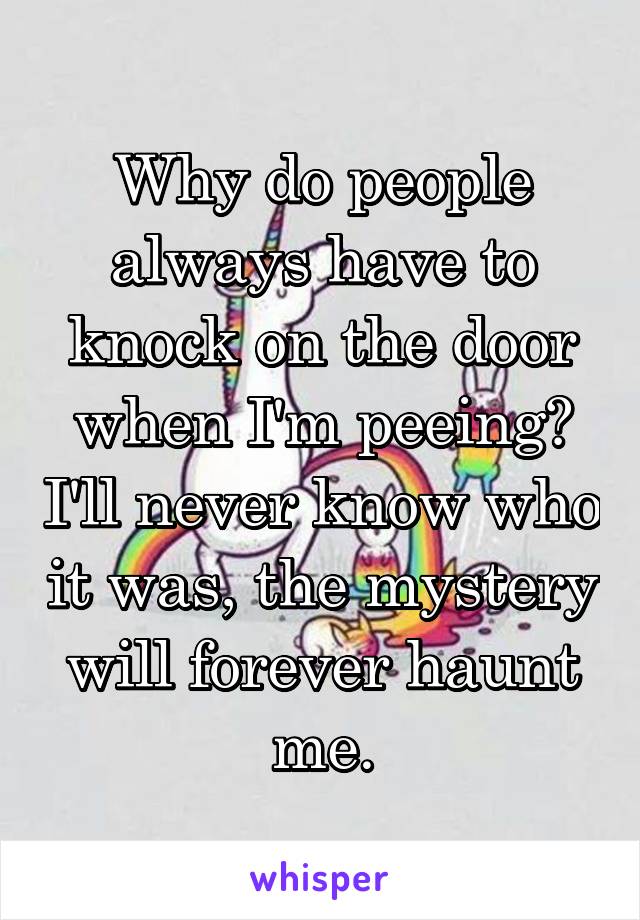 Why do people always have to knock on the door when I'm peeing? I'll never know who it was, the mystery will forever haunt me.