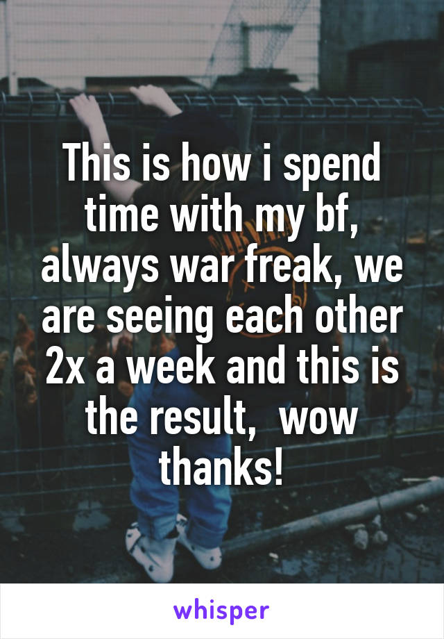 This is how i spend time with my bf, always war freak, we are seeing each other 2x a week and this is the result,  wow thanks!