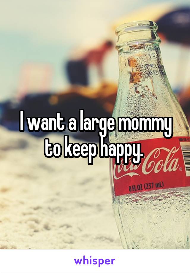 I want a large mommy to keep happy. 