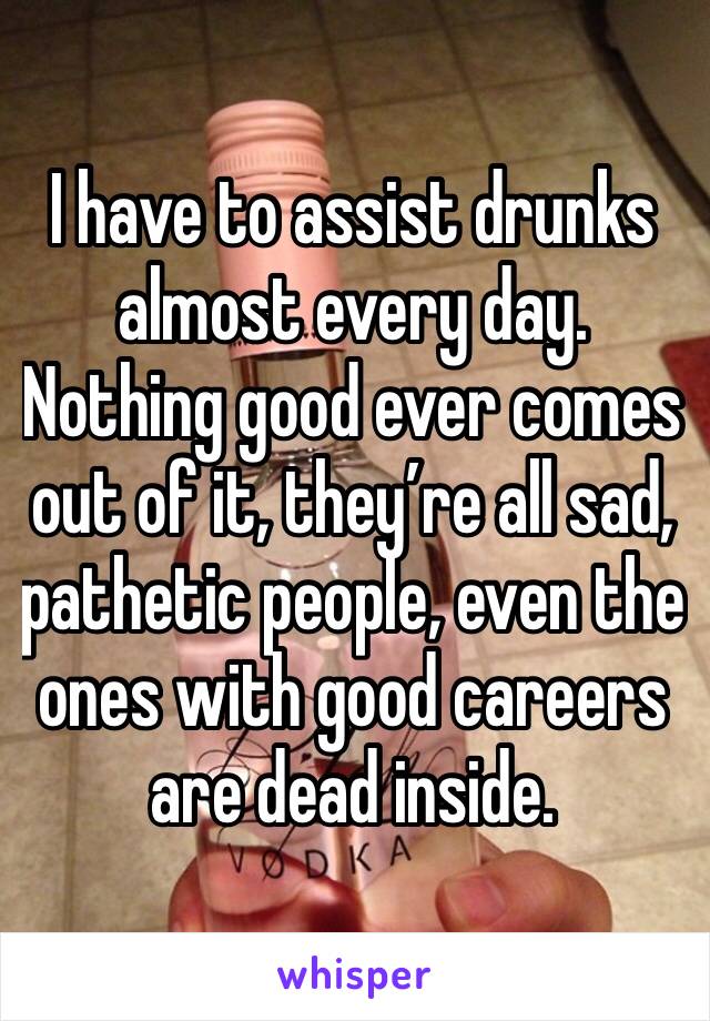 I have to assist drunks almost every day.  Nothing good ever comes out of it, they’re all sad, pathetic people, even the ones with good careers are dead inside.