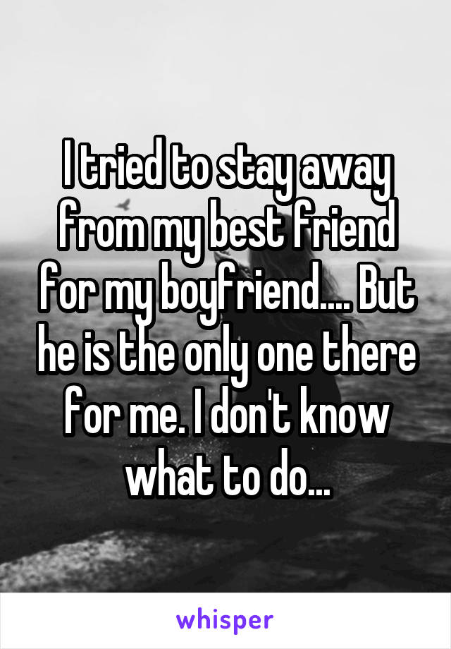 I tried to stay away from my best friend for my boyfriend.... But he is the only one there for me. I don't know what to do...