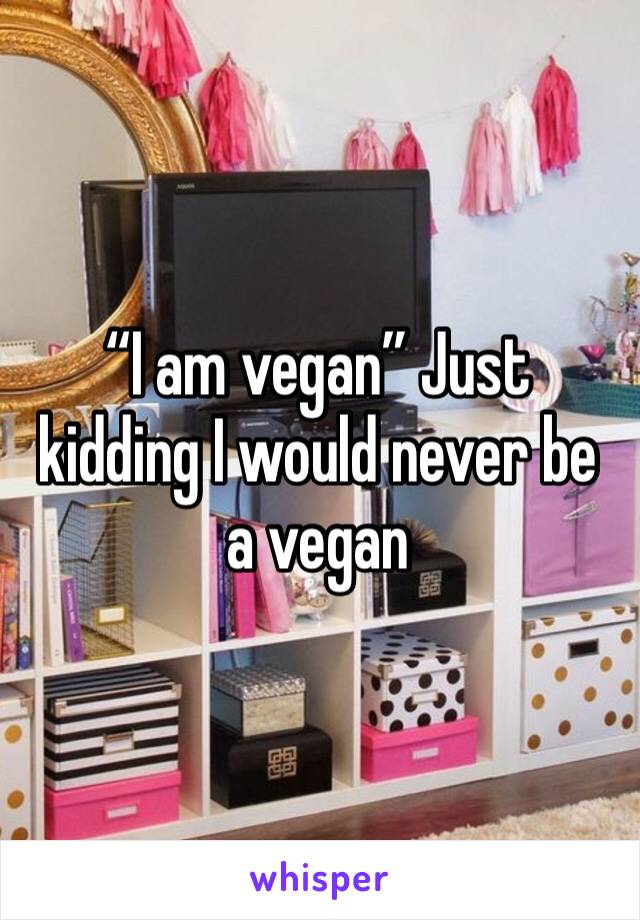 “I am vegan” Just kidding I would never be a vegan 