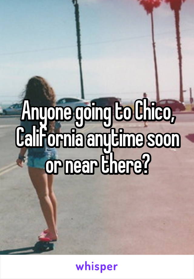 Anyone going to Chico, California anytime soon or near there?