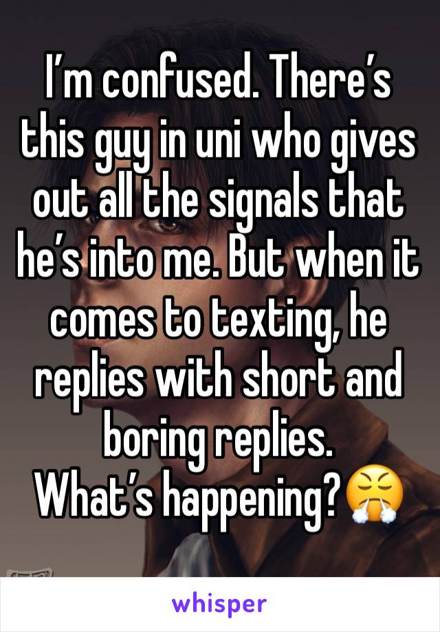 I’m confused. There’s this guy in uni who gives out all the signals that he’s into me. But when it comes to texting, he replies with short and boring replies. 
What’s happening?😤 