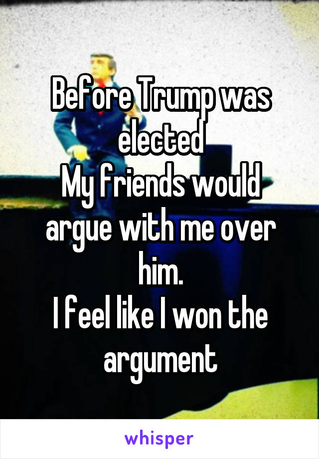 Before Trump was elected
My friends would argue with me over him.
I feel like I won the argument