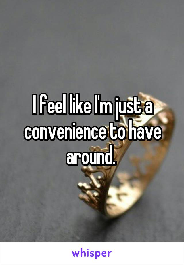 I feel like I'm just a convenience to have around. 