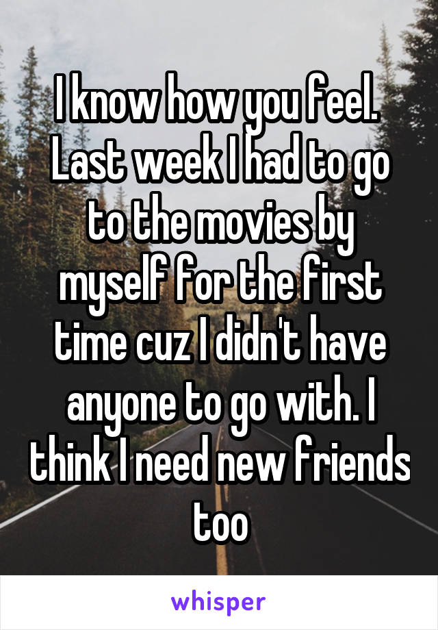 I know how you feel.  Last week I had to go to the movies by myself for the first time cuz I didn't have anyone to go with. I think I need new friends too