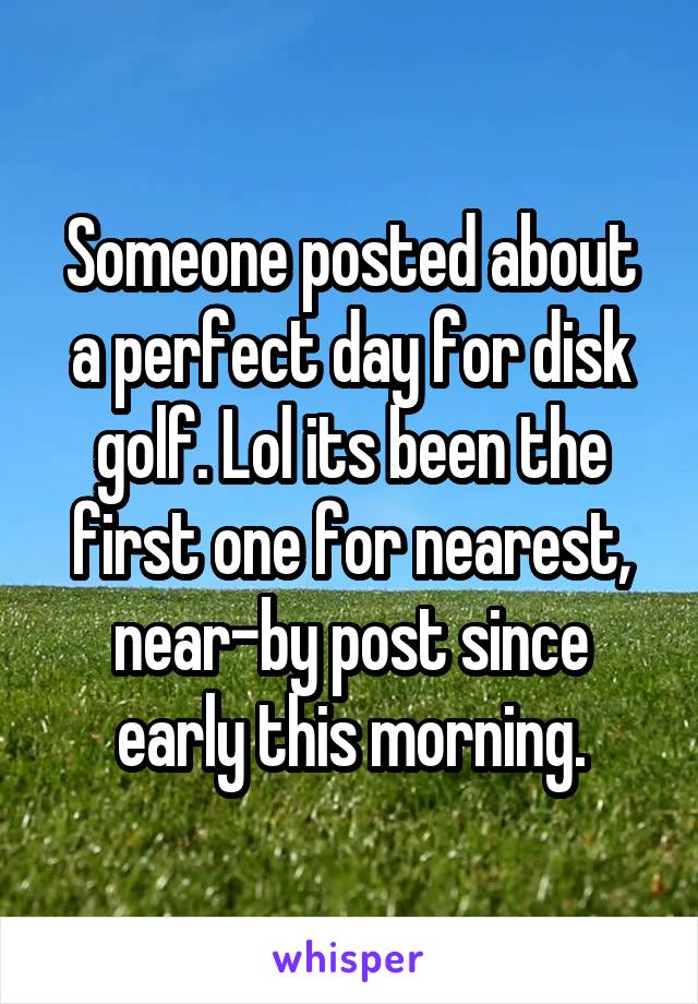 Someone posted about a perfect day for disk golf. Lol its been the first one for nearest, near-by post since early this morning.