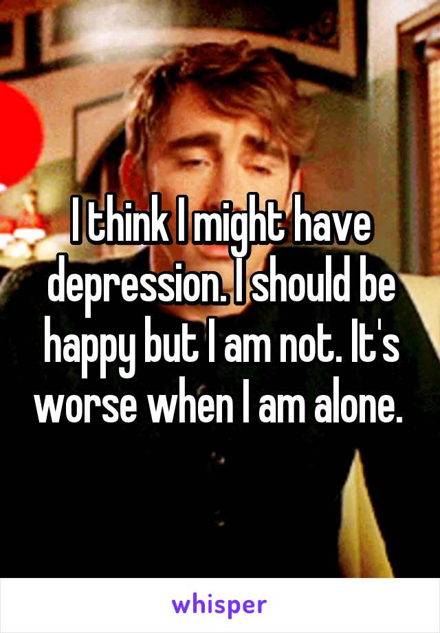 I think I might have depression. I should be happy but I am not. It's worse when I am alone. 