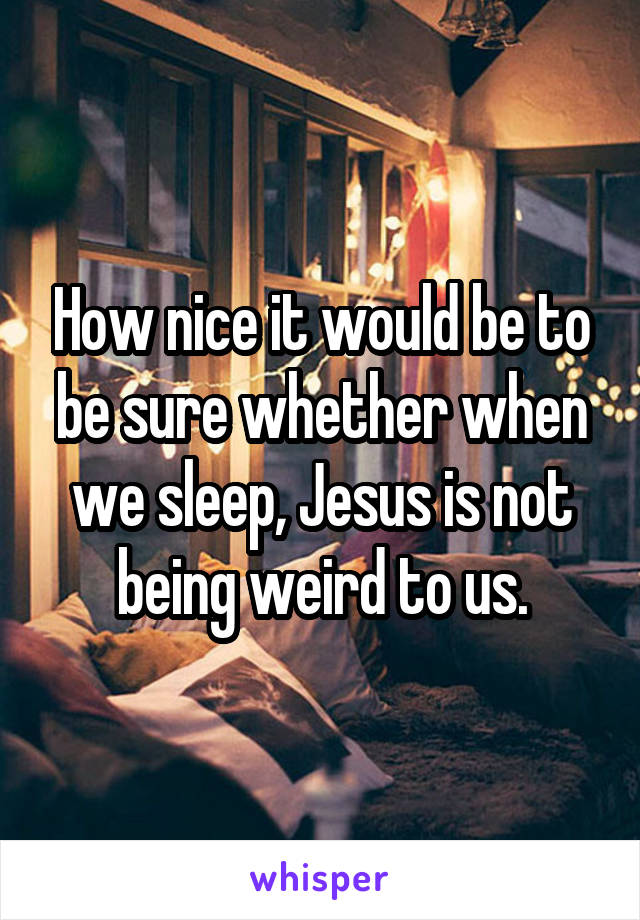 How nice it would be to be sure whether when we sleep, Jesus is not being weird to us.