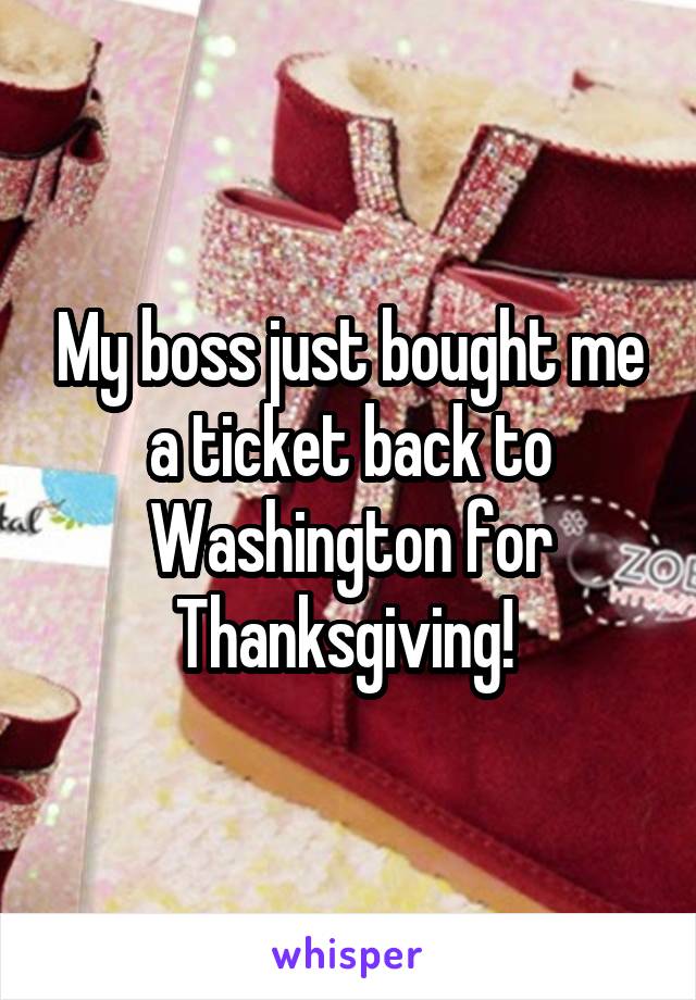 My boss just bought me a ticket back to Washington for Thanksgiving! 